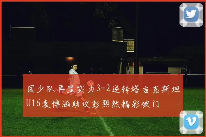 国少队再显实力3-2逆转塔吉克斯坦U16袁博涵助攻彭熙然精彩破门