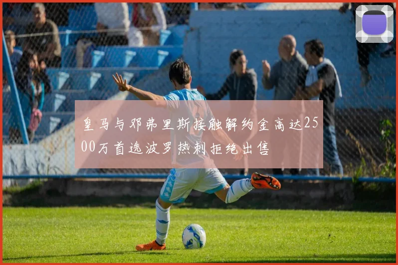 皇马与邓弗里斯接触解约金高达2500万首选波罗热刺拒绝出售