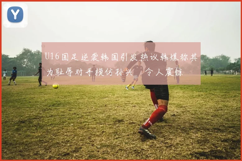U16国足逆袭韩国引发热议韩媒称其为耻辱对手模仿孙兴慜令人震惊