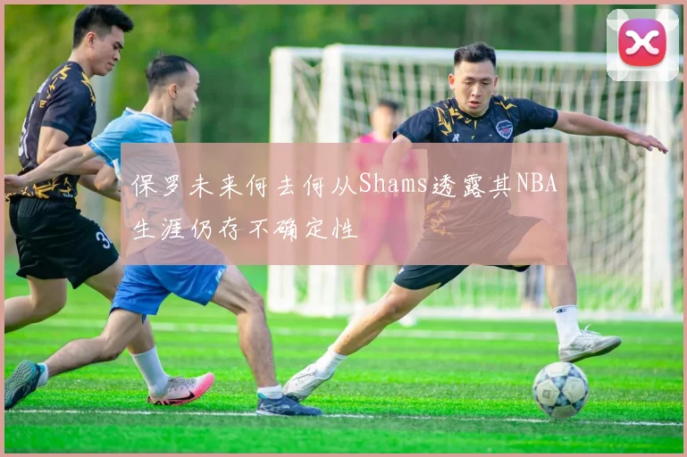 保罗未来何去何从Shams透露其NBA生涯仍存不确定性