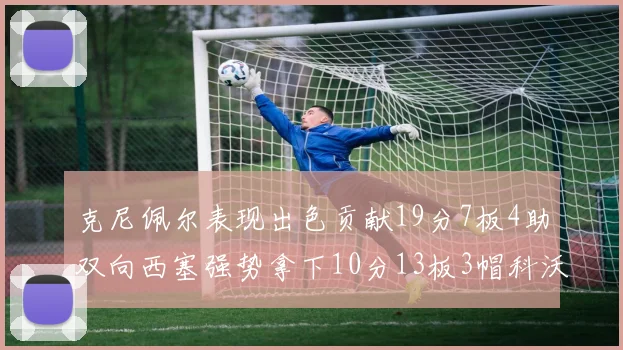 克尼佩尔表现出色贡献19分7板4助双向西塞强势拿下10分13板3帽科沃德也有17分2帽的精彩表现