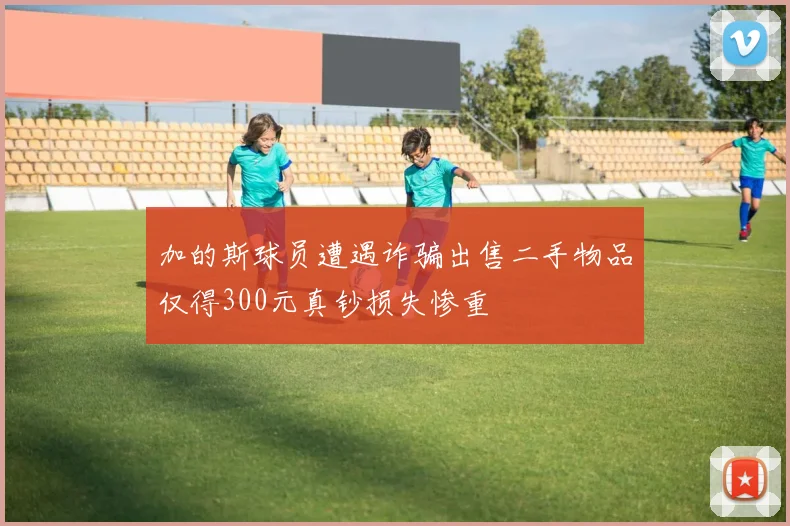 加的斯球员遭遇诈骗出售二手物品仅得300元真钞损失惨重