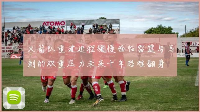 火箭队重建进程缓慢面临雷霆与马刺的双重压力未来十年恐难翻身