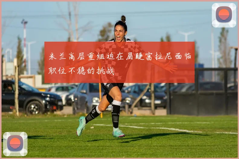 米兰高层重组迫在眉睫富拉尼面临职位不稳的挑战