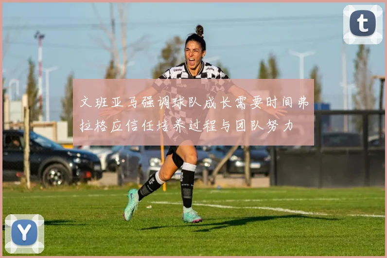 文班亚马强调球队成长需要时间弗拉格应信任培养过程与团队努力