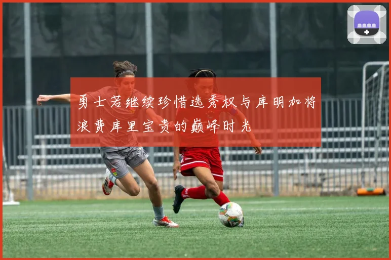 勇士若继续珍惜选秀权与库明加将浪费库里宝贵的巅峰时光