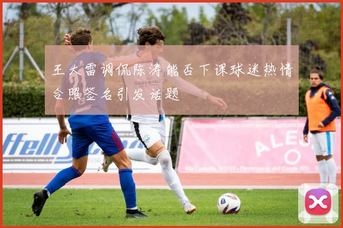 王大雷调侃陈涛能否下课球迷热情合照签名引发话题